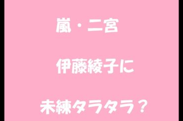 嵐・二宮は伊藤綾子に未練タラタラ？意味深すぎるソロ曲にファンが絶句