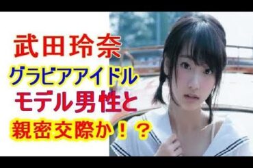 武田玲奈がモデル男性と親密交際？グラビアアイドルで人気の武田玲奈に熱愛報道！