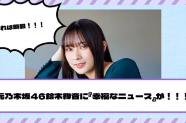 元乃木坂46鈴木絢音に『幸福なニュース』が！！！