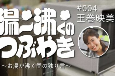 ＃04 『湯～沸くのつぶやき ～お湯が沸く間の独り言～ 』 玉巻映美アナ