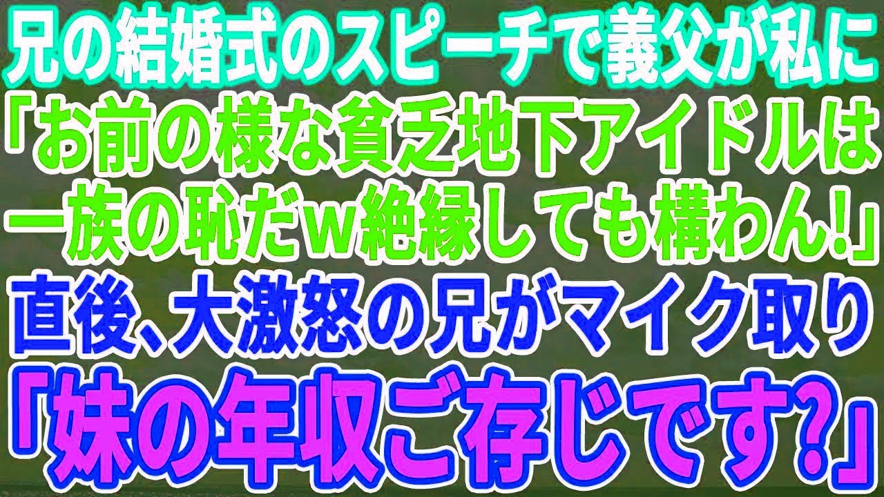 【スカッとする話】兄の結婚式のスピーチで義父が私に「君の様な貧乏地下アイドルは一族の恥だw」→直後、激怒した兄がマイクを取り「妹の年収ご存じですか?」→義父が顔面蒼白になり…【修羅場】 【スカッとする話】兄の結婚式のスピーチで義父が私に「君の様な貧乏地下アイドルは一族の恥だw」→直後、激怒した兄がマイクを取り「妹の年収ご存じですか?」→義父が顔面蒼白になり…【修羅場】