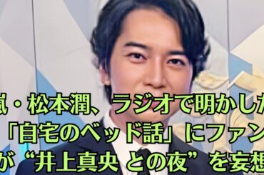 嵐・松本潤、ラジオで明かした「自宅のベッド話」にファンが“井上真央 との夜”を妄想