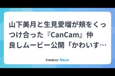 H91- 山下美月と生見愛瑠が頬をくっつけ合った『CanCam』仲良しムービー公開「かわいすぎ」「最高のふたり」