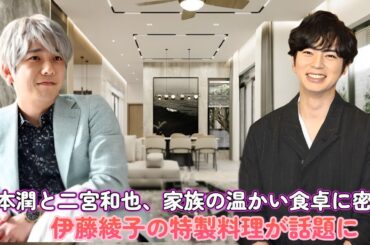 松本潤と二宮和也、家族の温かい食卓に密着！伊藤綾子の特製料理が話題に！