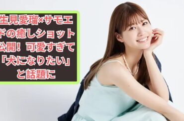 生見愛瑠、サモエドとの癒しショットを公開！「犬になりたい」「かわいいが詰まってる」と話題に