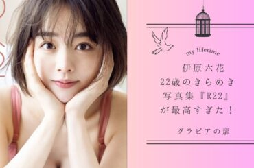 伊原六花、22歳のきらめき写真集『R22』が最高すぎた！