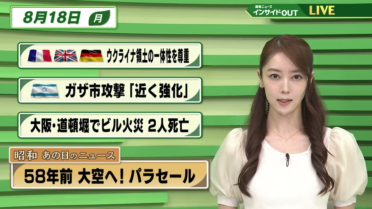 【今日のニュース8月18日】「欧州諸国がウクライナ領土の一体性を尊重」「イスラエルがガザ攻撃を強化へ 」「大阪・道頓堀でビル火災 」「昭和あの日のニュース 58年前 大空へ!パラセール」 BS11 【今日のニュース8月18日】「欧州諸国がウクライナ領土の一体性を尊重」「イスラエルがガザ攻撃を強化へ 」「大阪・道頓堀でビル火災 」「昭和あの日のニュース 58年前 大空へ!パラセール」 BS11