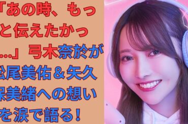 「あの時、もっと伝えたかった…」弓木奈於が松尾美佑＆矢久保美緒への想いを涙で語る！